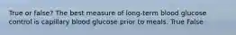 True or false? The best measure of long-term blood glucose control is capillary blood glucose prior to meals. True False