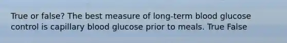 True or false? The best measure of long-term blood glucose control is capillary blood glucose prior to meals. True False
