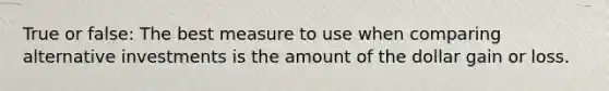 True or false: The best measure to use when comparing alternative investments is the amount of the dollar gain or loss.