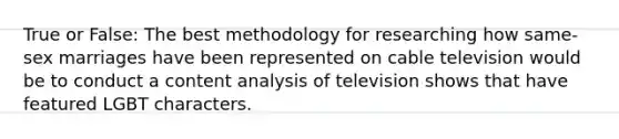 True or False: The best methodology for researching how same-sex marriages have been represented on cable television would be to conduct a content analysis of television shows that have featured LGBT characters.