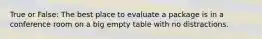 True or False: The best place to evaluate a package is in a conference room on a big empty table with no distractions.