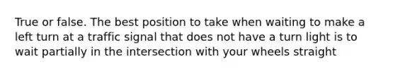True or false. The best position to take when waiting to make a left turn at a traffic signal that does not have a turn light is to wait partially in the intersection with your wheels straight