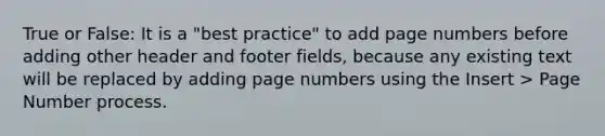 True or False: It is a "best practice" to add page numbers before adding other header and footer fields, because any existing text will be replaced by adding page numbers using the Insert > Page Number process.