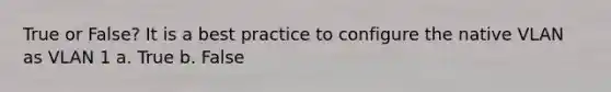 True or False? It is a best practice to configure the native VLAN as VLAN 1 a. True b. False