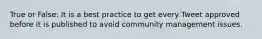 True or False: It is a best practice to get every Tweet approved before it is published to avoid community management issues.