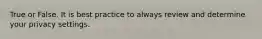 True or False. It is best practice to always review and determine your privacy settings.