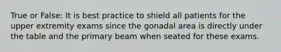 True or False: It is best practice to shield all patients for the upper extremity exams since the gonadal area is directly under the table and the primary beam when seated for these exams.