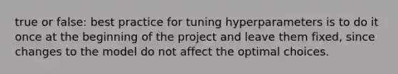 true or false: best practice for tuning hyperparameters is to do it once at the beginning of the project and leave them fixed, since changes to the model do not affect the optimal choices.