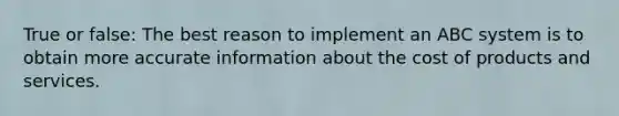 True or false: The best reason to implement an ABC system is to obtain more accurate information about the cost of products and services.