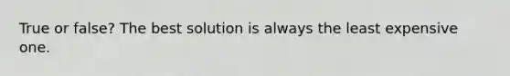 True or false? The best solution is always the least expensive one.