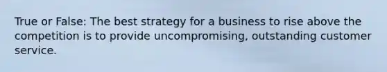 True or False: The best strategy for a business to rise above the competition is to provide uncompromising, outstanding customer service.