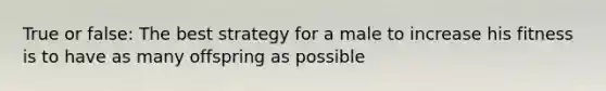True or false: The best strategy for a male to increase his fitness is to have as many offspring as possible