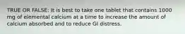 TRUE OR FALSE: It is best to take one tablet that contains 1000 mg of elemental calcium at a time to increase the amount of calcium absorbed and to reduce GI distress.