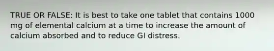 TRUE OR FALSE: It is best to take one tablet that contains 1000 mg of elemental calcium at a time to increase the amount of calcium absorbed and to reduce GI distress.