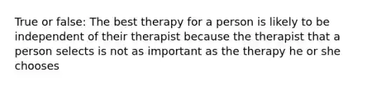 True or false: The best therapy for a person is likely to be independent of their therapist because the therapist that a person selects is not as important as the therapy he or she chooses