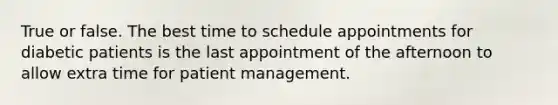 True or false. The best time to schedule appointments for diabetic patients is the last appointment of the afternoon to allow extra time for patient management.