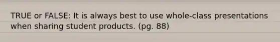 TRUE or FALSE: It is always best to use whole-class presentations when sharing student products. (pg. 88)