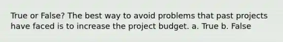 True or False? The best way to avoid problems that past projects have faced is to increase the project budget. a. True b. False