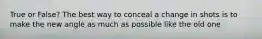 True or False? The best way to conceal a change in shots is to make the new angle as much as possible like the old one