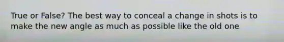 True or False? The best way to conceal a change in shots is to make the new angle as much as possible like the old one