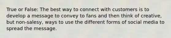 True or False: The best way to connect with customers is to develop a message to convey to fans and then think of creative, but non-salesy, ways to use the different forms of social media to spread the message.