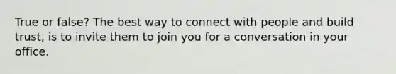 True or false? The best way to connect with people and build trust, is to invite them to join you for a conversation in your office.