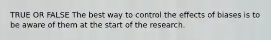 TRUE OR FALSE The best way to control the effects of biases is to be aware of them at the start of the research.