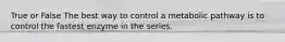 True or False The best way to control a metabolic pathway is to control the fastest enzyme in the series.