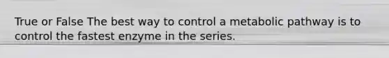 True or False The best way to control a metabolic pathway is to control the fastest enzyme in the series.