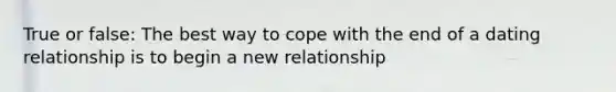 True or false: The best way to cope with the end of a dating relationship is to begin a new relationship