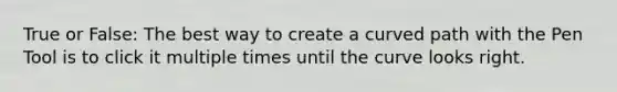 True or False: The best way to create a curved path with the Pen Tool is to click it multiple times until the curve looks right.