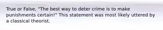 True or False, "The best way to deter crime is to make punishments certain!" This statement was most likely uttered by a classical theorist.