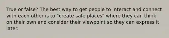 True or false? The best way to get people to interact and connect with each other is to "create safe places" where they can think on their own and consider their viewpoint so they can express it later.