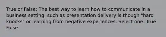 True or False: The best way to learn how to communicate in a business setting, such as presentation delivery is though "hard knocks" or learning from negative experiences. Select one: True False