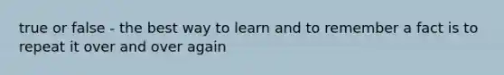 true or false - the best way to learn and to remember a fact is to repeat it over and over again