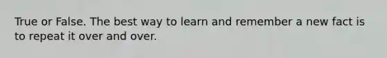 True or False. The best way to learn and remember a new fact is to repeat it over and over.