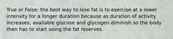 True or False: the best way to lose fat is to exercise at a lower intensity for a longer duration because as duration of activity increases, available glucose and glycogen diminish so the body then has to start using the fat reserves.