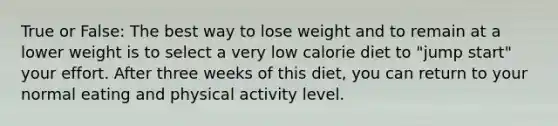 True or False: The best way to lose weight and to remain at a lower weight is to select a very low calorie diet to "jump start" your effort. After three weeks of this diet, you can return to your normal eating and physical activity level.