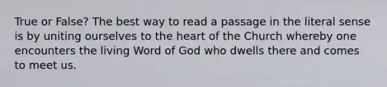 True or False? The best way to read a passage in the literal sense is by uniting ourselves to the heart of the Church whereby one encounters the living Word of God who dwells there and comes to meet us.