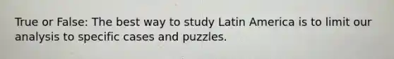 True or False: The best way to study Latin America is to limit our analysis to specific cases and puzzles.