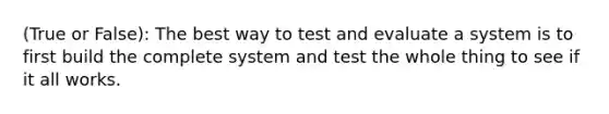 (True or False): The best way to test and evaluate a system is to first build the complete system and test the whole thing to see if it all works.