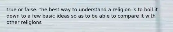 true or false: the best way to understand a religion is to boil it down to a few basic ideas so as to be able to compare it with other religions