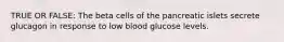 TRUE OR FALSE: The beta cells of the pancreatic islets secrete glucagon in response to low blood glucose levels.