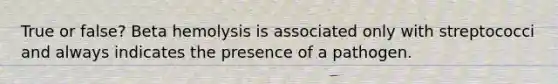 True or false? Beta hemolysis is associated only with streptococci and always indicates the presence of a pathogen.