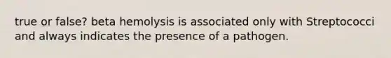 true or false? beta hemolysis is associated only with Streptococci and always indicates the presence of a pathogen.