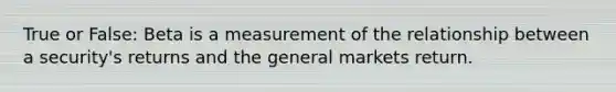 True or False: Beta is a measurement of the relationship between a security's returns and the general markets return.