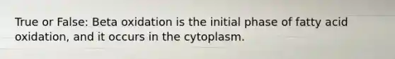 True or False: Beta oxidation is the initial phase of fatty acid oxidation, and it occurs in the cytoplasm.