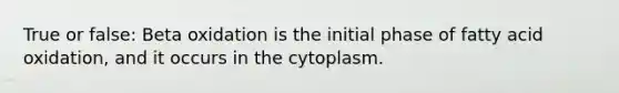 True or false: Beta oxidation is the initial phase of fatty acid oxidation, and it occurs in the cytoplasm.