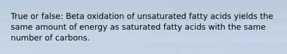 True or false: Beta oxidation of unsaturated fatty acids yields the same amount of energy as saturated fatty acids with the same number of carbons.