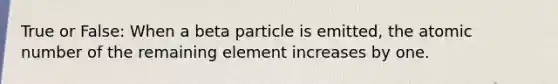 True or False: When a beta particle is emitted, the atomic number of the remaining element increases by one.